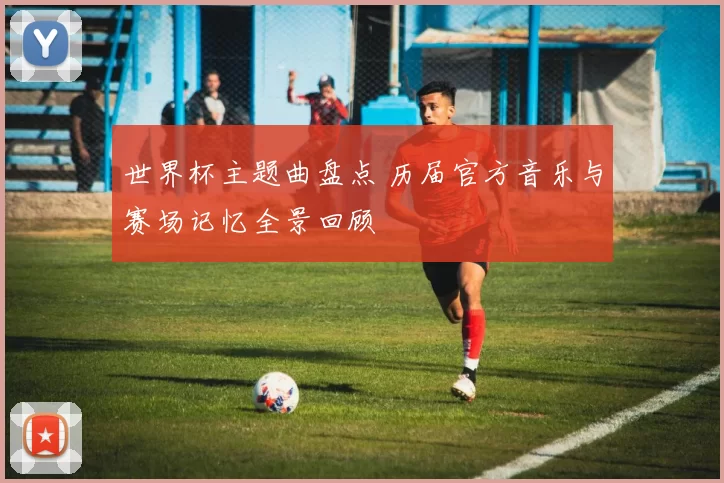 世界杯主题曲盘点 历届官方音乐与赛场记忆全景回顾