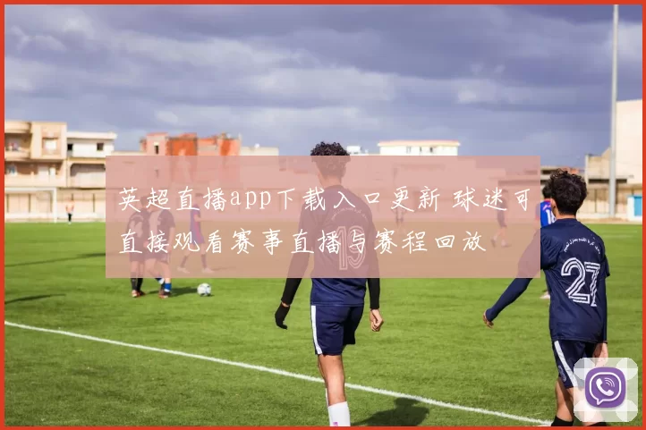 英超直播app下载入口更新 球迷可直接观看赛事直播与赛程回放