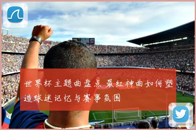 世界杯主题曲盘点 最红神曲如何塑造球迷记忆与赛事氛围