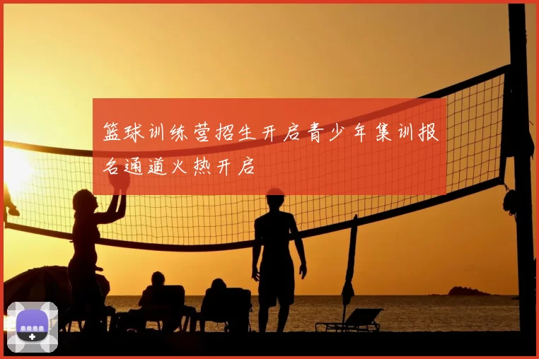 篮球训练营招生开启青少年集训报名通道火热开启