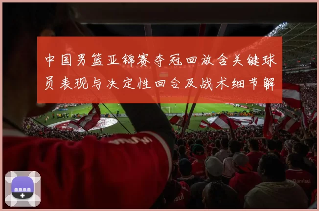 中国男篮亚锦赛夺冠回放含关键球员表现与决定性回合及战术细节解析