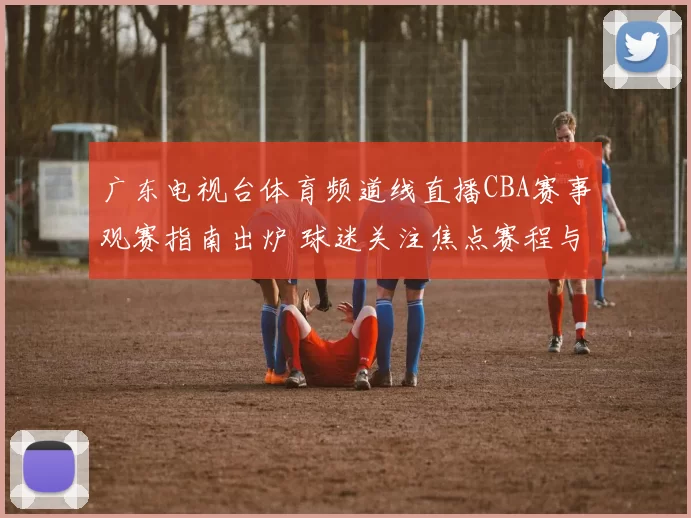 广东电视台体育频道线直播CBA赛事观赛指南出炉 球迷关注焦点赛程与解说安排