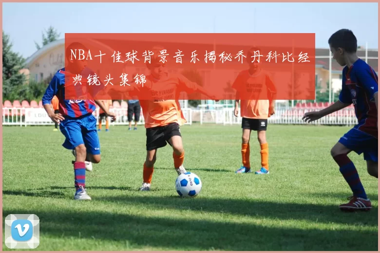 NBA十佳球背景音乐揭秘乔丹科比经典镜头集锦