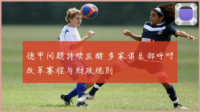 德甲问题持续发酵 多家俱乐部呼吁改革赛程与财政规则