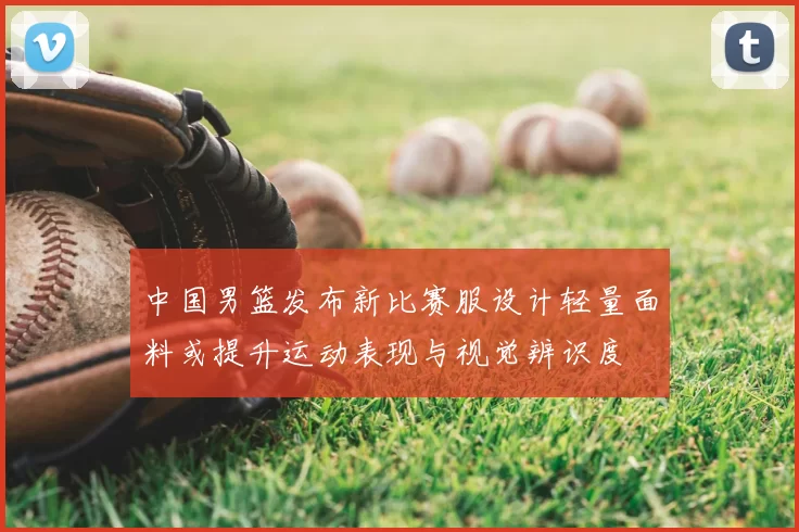 中国男篮发布新比赛服设计轻量面料或提升运动表现与视觉辨识度