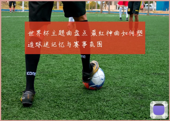 世界杯主题曲盘点 最红神曲如何塑造球迷记忆与赛事氛围