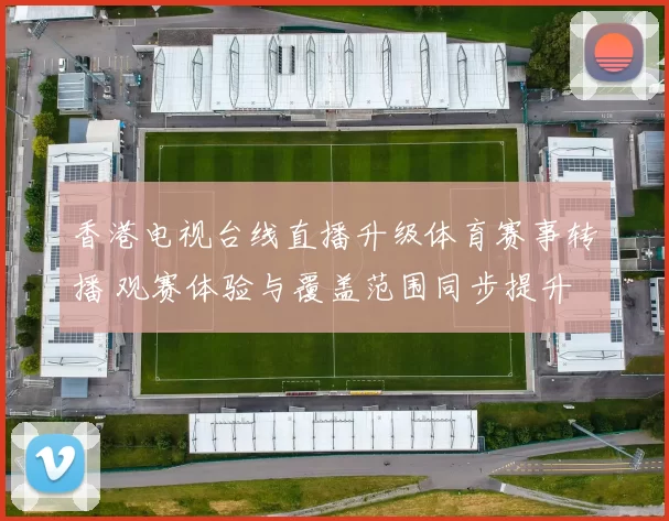 香港电视台线直播升级体育赛事转播 观赛体验与覆盖范围同步提升