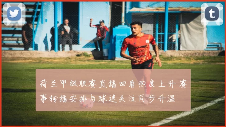 荷兰甲级联赛直播回看热度上升 赛事转播安排与球迷关注同步升温