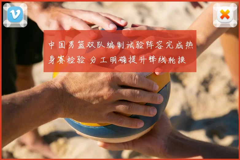中国男篮双队编制试验阵容完成热身赛检验 分工明确提升锋线轮换