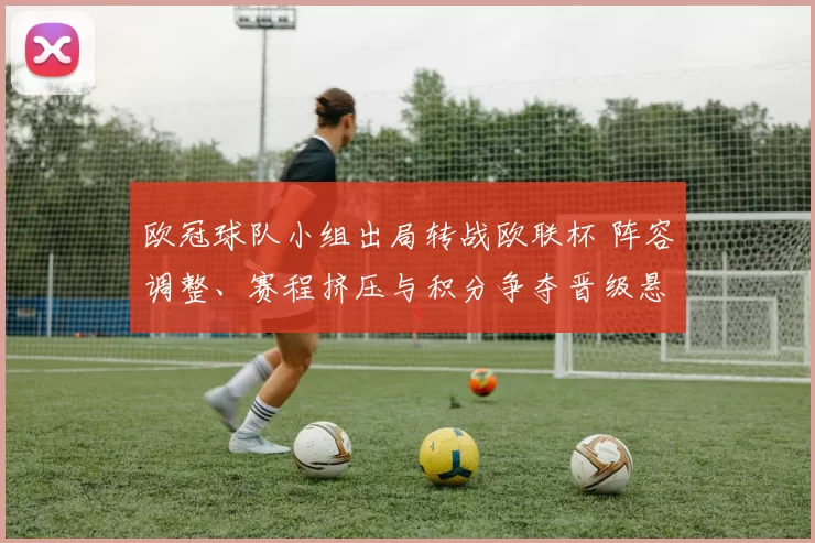 欧冠球队小组出局转战欧联杯 阵容调整、赛程挤压与积分争夺晋级悬念