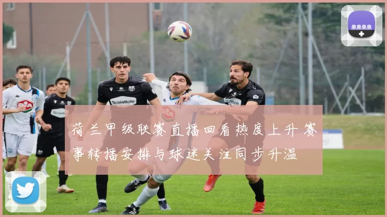 荷兰甲级联赛直播回看热度上升 赛事转播安排与球迷关注同步升温