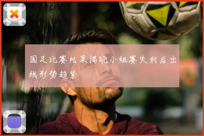 国足比赛结果揭晓小组赛失利后出线形势趋紧