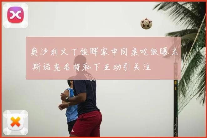 奥沙利文丁俊晖家中同桌吃饭曝光 斯诺克名将私下互动引关注