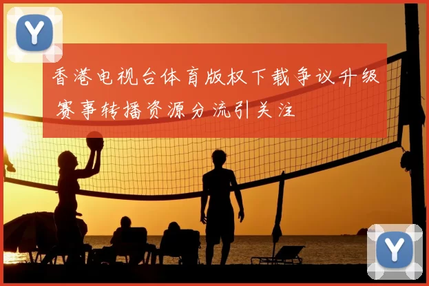 香港电视台体育版权下载争议升级 赛事转播资源分流引关注