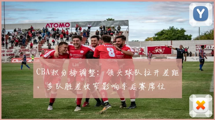 CBA积分榜调整：领头球队拉开差距，多队胜差收窄影响季后赛席位
