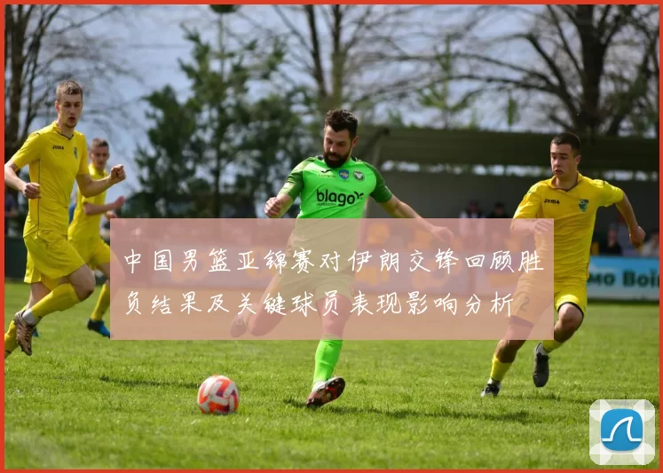中国男篮亚锦赛对伊朗交锋回顾胜负结果及关键球员表现影响分析