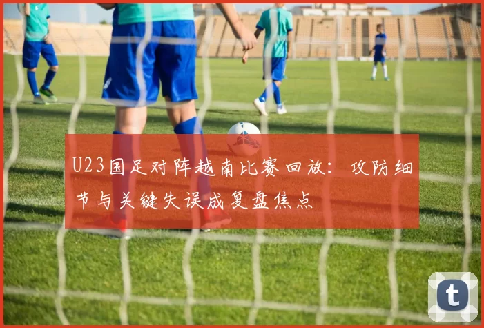 U23国足对阵越南比赛回放:攻防细节与关键失误成复盘焦点