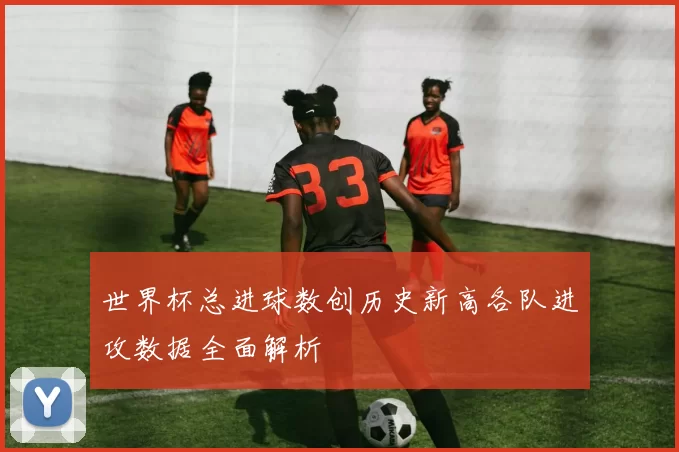 世界杯总进球数创历史新高各队进攻数据全面解析
