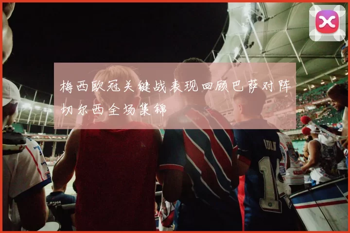 梅西欧冠关键战表现回顾巴萨对阵切尔西全场集锦