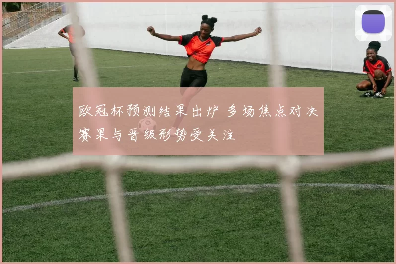 欧冠杯预测结果出炉 多场焦点对决赛果与晋级形势受关注