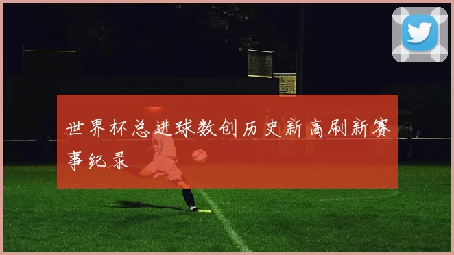 世界杯总进球数创历史新高刷新赛事纪录
