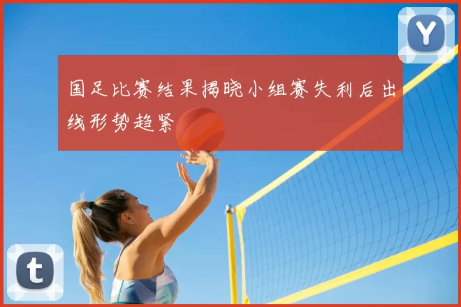 国足比赛结果揭晓小组赛失利后出线形势趋紧