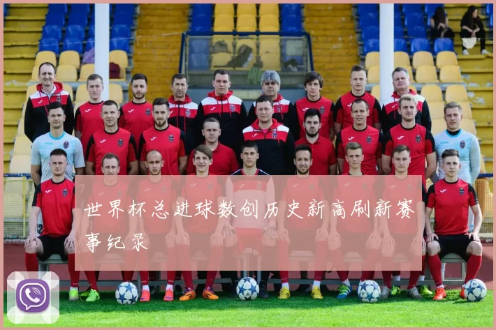 世界杯总进球数创历史新高刷新赛事纪录