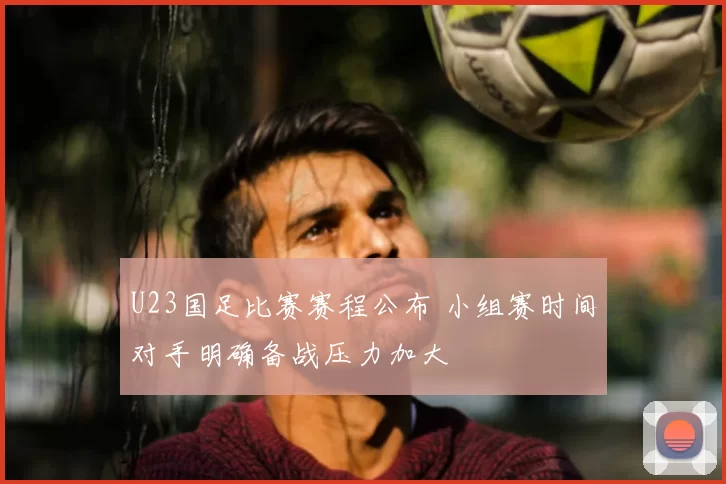 U23国足比赛赛程公布 小组赛时间对手明确备战压力加大