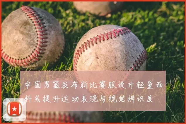 中国男篮发布新比赛服设计轻量面料或提升运动表现与视觉辨识度