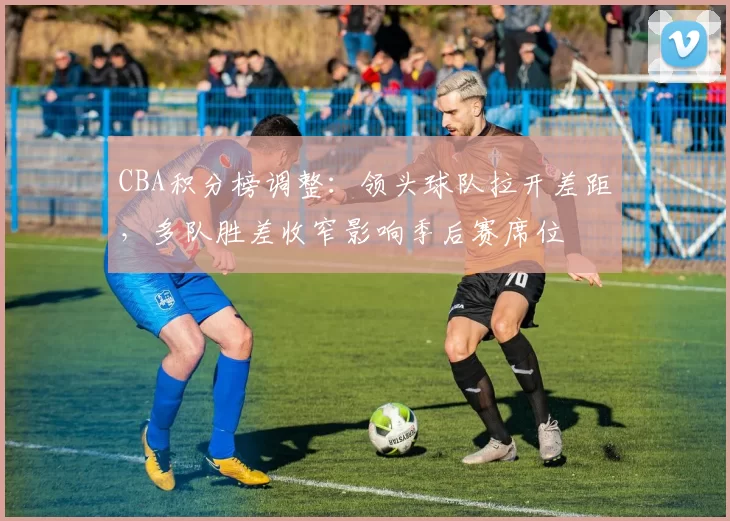 CBA积分榜调整：领头球队拉开差距，多队胜差收窄影响季后赛席位